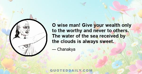 O wise man! Give your wealth only to the worthy and never to others. The water of the sea received by the clouds is always sweet.