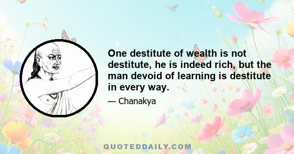 One destitute of wealth is not destitute, he is indeed rich, but the man devoid of learning is destitute in every way.