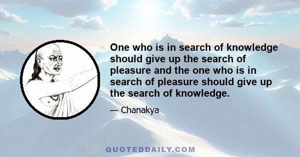 One who is in search of knowledge should give up the search of pleasure and the one who is in search of pleasure should give up the search of knowledge.