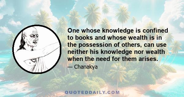 One whose knowledge is confined to books and whose wealth is in the possession of others, can use neither his knowledge nor wealth when the need for them arises.