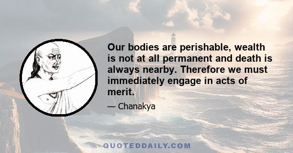 Our bodies are perishable, wealth is not at all permanent and death is always nearby. Therefore we must immediately engage in acts of merit.