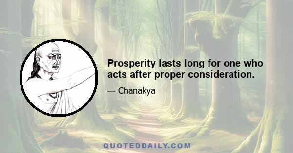 Prosperity lasts long for one who acts after proper consideration.