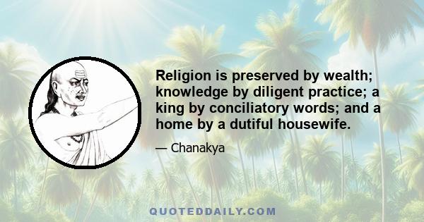 Religion is preserved by wealth; knowledge by diligent practice; a king by conciliatory words; and a home by a dutiful housewife.