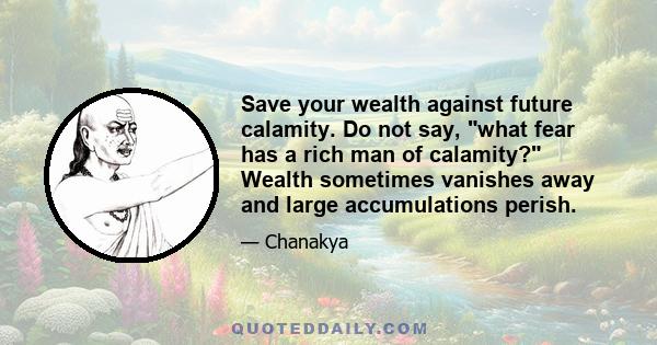 Save your wealth against future calamity. Do not say, what fear has a rich man of calamity? Wealth sometimes vanishes away and large accumulations perish.