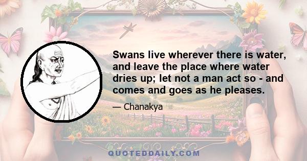 Swans live wherever there is water, and leave the place where water dries up; let not a man act so - and comes and goes as he pleases.