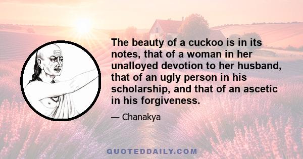 The beauty of a cuckoo is in its notes, that of a woman in her unalloyed devotion to her husband, that of an ugly person in his scholarship, and that of an ascetic in his forgiveness.