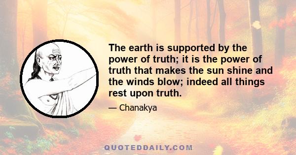 The earth is supported by the power of truth; it is the power of truth that makes the sun shine and the winds blow; indeed all things rest upon truth.