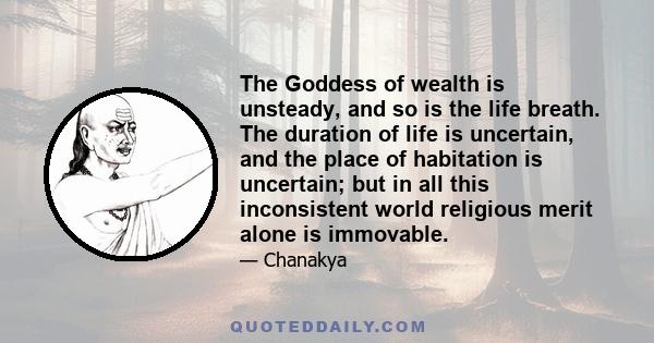 The Goddess of wealth is unsteady, and so is the life breath. The duration of life is uncertain, and the place of habitation is uncertain; but in all this inconsistent world religious merit alone is immovable.