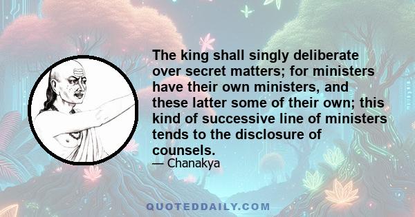 The king shall singly deliberate over secret matters; for ministers have their own ministers, and these latter some of their own; this kind of successive line of ministers tends to the disclosure of counsels.