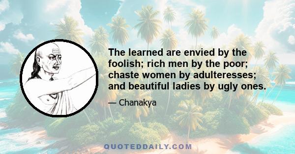 The learned are envied by the foolish; rich men by the poor; chaste women by adulteresses; and beautiful ladies by ugly ones.