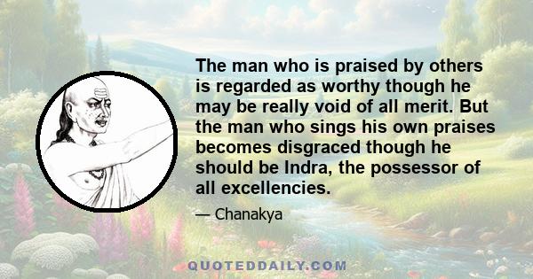 The man who is praised by others is regarded as worthy though he may be really void of all merit. But the man who sings his own praises becomes disgraced though he should be Indra, the possessor of all excellencies.