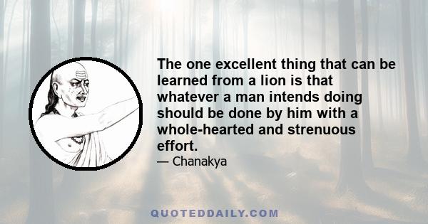 The one excellent thing that can be learned from a lion is that whatever a man intends doing should be done by him with a whole-hearted and strenuous effort.