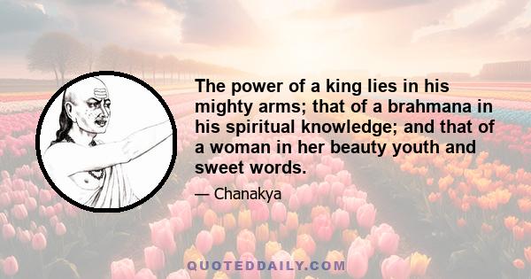 The power of a king lies in his mighty arms; that of a brahmana in his spiritual knowledge; and that of a woman in her beauty youth and sweet words.