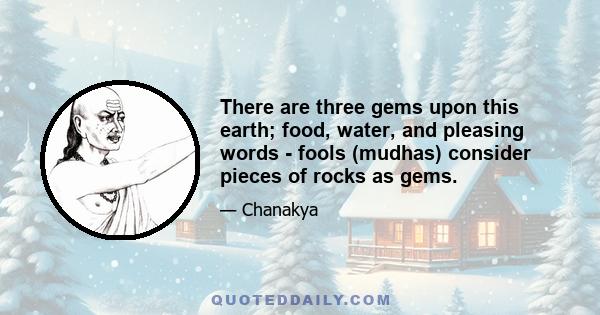 There are three gems upon this earth; food, water, and pleasing words - fools (mudhas) consider pieces of rocks as gems.