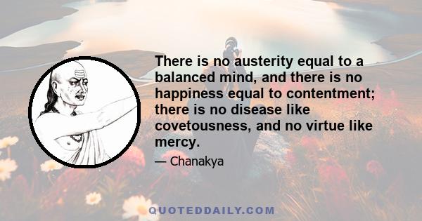 There is no austerity equal to a balanced mind, and there is no happiness equal to contentment; there is no disease like covetousness, and no virtue like mercy.