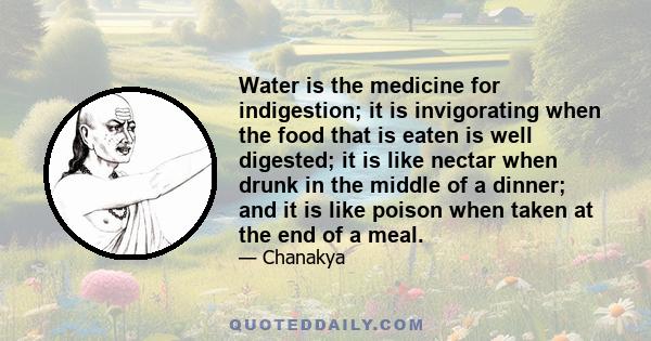 Water is the medicine for indigestion; it is invigorating when the food that is eaten is well digested; it is like nectar when drunk in the middle of a dinner; and it is like poison when taken at the end of a meal.