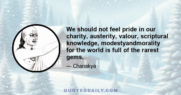 We should not feel pride in our charity, austerity, valour, scriptural knowledge, modestyandmorality for the world is full of the rarest gems.