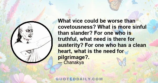 What vice could be worse than covetousness? What is more sinful than slander? For one who is truthful, what need is there for austerity? For one who has a clean heart, what is the need for pilgrimage?.