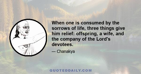 When one is consumed by the sorrows of life, three things give him relief: offspring, a wife, and the company of the Lord's devotees.