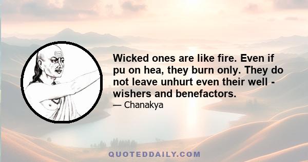 Wicked ones are like fire. Even if pu on hea, they burn only. They do not leave unhurt even their well - wishers and benefactors.