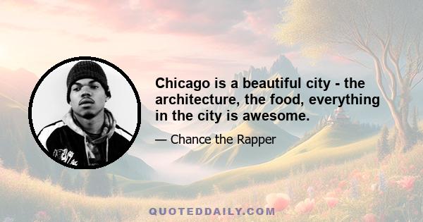 Chicago is a beautiful city - the architecture, the food, everything in the city is awesome.