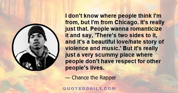 I don't know where people think I'm from, but I'm from Chicago. It's really just that. People wanna romanticize it and say, 'There's two sides to it, and it's a beautiful love/hate story of violence and music.' But it's 