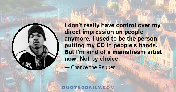 I don't really have control over my direct impression on people anymore. I used to be the person putting my CD in people's hands. But I'm kind of a mainstream artist now. Not by choice.