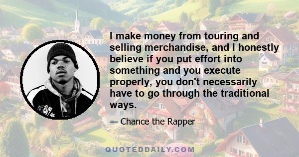 I make money from touring and selling merchandise, and I honestly believe if you put effort into something and you execute properly, you don't necessarily have to go through the traditional ways.