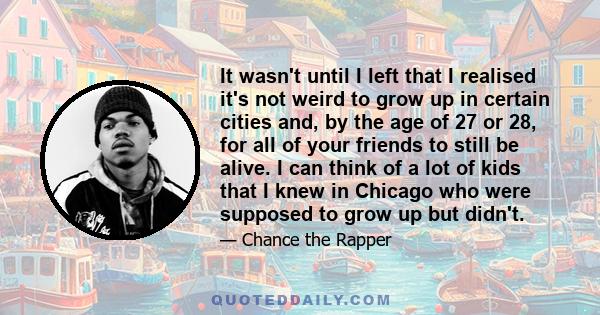 It wasn't until I left that I realised it's not weird to grow up in certain cities and, by the age of 27 or 28, for all of your friends to still be alive. I can think of a lot of kids that I knew in Chicago who were