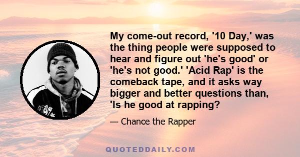 My come-out record, '10 Day,' was the thing people were supposed to hear and figure out 'he's good' or 'he's not good.' 'Acid Rap' is the comeback tape, and it asks way bigger and better questions than, 'Is he good at