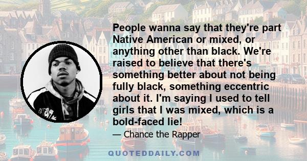 People wanna say that they're part Native American or mixed, or anything other than black. We're raised to believe that there's something better about not being fully black, something eccentric about it. I'm saying I