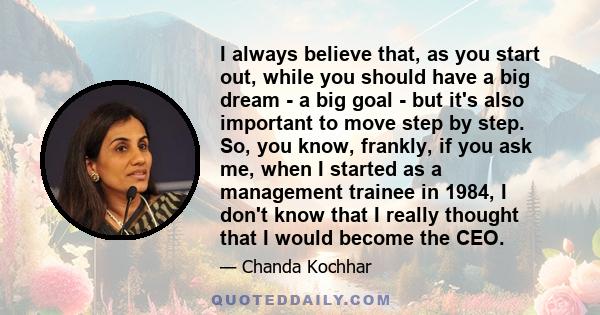 I always believe that, as you start out, while you should have a big dream - a big goal - but it's also important to move step by step. So, you know, frankly, if you ask me, when I started as a management trainee in