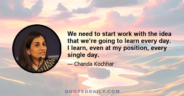 We need to start work with the idea that we’re going to learn every day. I learn, even at my position, every single day.