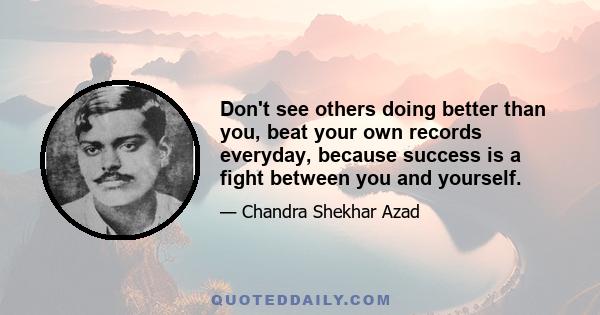 Don't see others doing better than you, beat your own records everyday, because success is a fight between you and yourself.