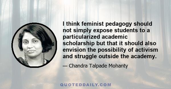 I think feminist pedagogy should not simply expose students to a particularized academic scholarship but that it should also envision the possibility of activism and struggle outside the academy.