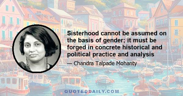 Sisterhood cannot be assumed on the basis of gender; it must be forged in concrete historical and political practice and analysis