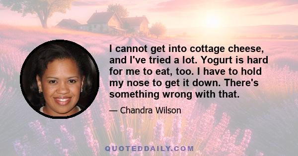 I cannot get into cottage cheese, and I've tried a lot. Yogurt is hard for me to eat, too. I have to hold my nose to get it down. There's something wrong with that.