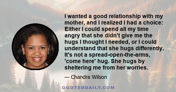 I wanted a good relationship with my mother, and I realized I had a choice: Either I could spend all my time angry that she didn't give me the hugs I thought I needed, or I could understand that she hugs differently.