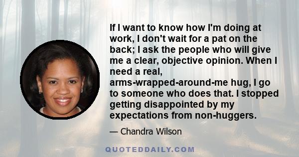 If I want to know how I'm doing at work, I don't wait for a pat on the back; I ask the people who will give me a clear, objective opinion. When I need a real, arms-wrapped-around-me hug, I go to someone who does that. I 