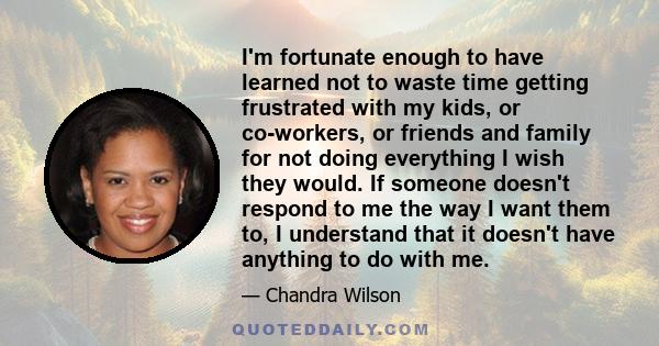 I'm fortunate enough to have learned not to waste time getting frustrated with my kids, or co-workers, or friends and family for not doing everything I wish they would. If someone doesn't respond to me the way I want