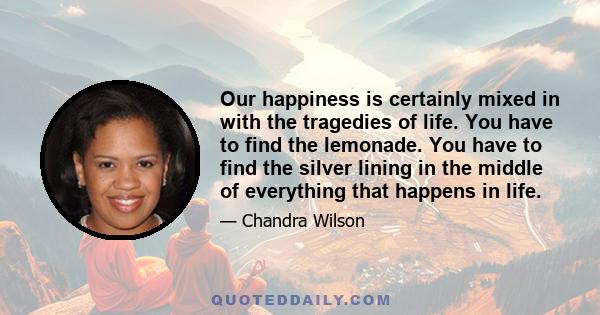 Our happiness is certainly mixed in with the tragedies of life. You have to find the lemonade. You have to find the silver lining in the middle of everything that happens in life.