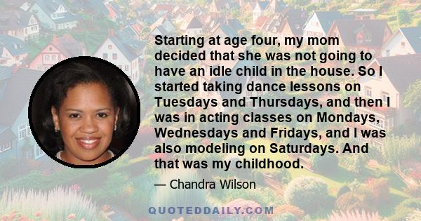 Starting at age four, my mom decided that she was not going to have an idle child in the house. So I started taking dance lessons on Tuesdays and Thursdays, and then I was in acting classes on Mondays, Wednesdays and