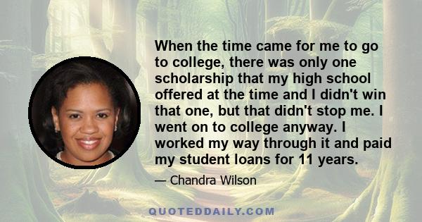 When the time came for me to go to college, there was only one scholarship that my high school offered at the time and I didn't win that one, but that didn't stop me. I went on to college anyway. I worked my way through 