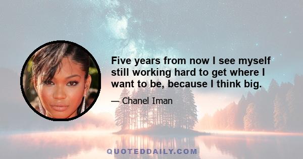 Five years from now I see myself still working hard to get where I want to be, because I think big.