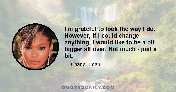 I'm grateful to look the way I do. However, if I could change anything, I would like to be a bit bigger all over. Not much - just a bit.