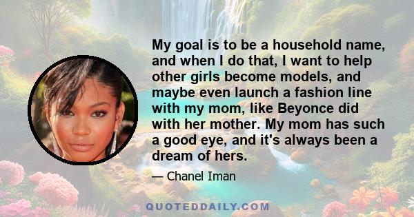 My goal is to be a household name, and when I do that, I want to help other girls become models, and maybe even launch a fashion line with my mom, like Beyonce did with her mother. My mom has such a good eye, and it's