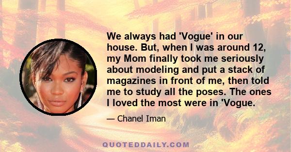 We always had 'Vogue' in our house. But, when I was around 12, my Mom finally took me seriously about modeling and put a stack of magazines in front of me, then told me to study all the poses. The ones I loved the most