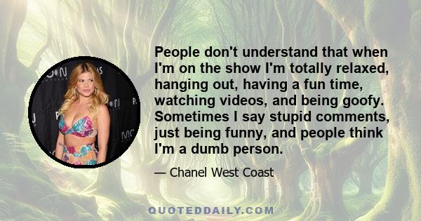 People don't understand that when I'm on the show I'm totally relaxed, hanging out, having a fun time, watching videos, and being goofy. Sometimes I say stupid comments, just being funny, and people think I'm a dumb