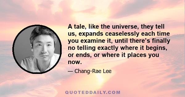 A tale, like the universe, they tell us, expands ceaselessly each time you examine it, until there’s finally no telling exactly where it begins, or ends, or where it places you now.