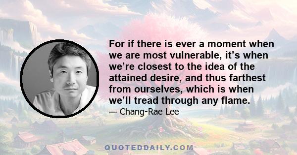 For if there is ever a moment when we are most vulnerable, it’s when we’re closest to the idea of the attained desire, and thus farthest from ourselves, which is when we’ll tread through any flame.